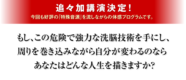 追々加講演決定！　今回も好評の「特殊音源」を流しながらの体感プログラムです。もし、この危険で強力な洗脳技術を手にし、周りを巻き込みながら自分が変わるのならあなたはどんな人生を描きますか？