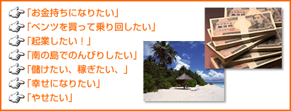 「お金持ちになりたい」「ベンツを買って乗り回したい」「起業したい！」「南の島でのんびりしたい」「儲けたい、稼ぎたい、」「幸せになりたい」「やせたい」