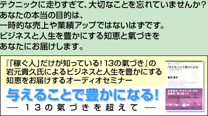 テクニックに走りすぎて、大切なことを忘れていませんか？あなたの本当の目的は、一時的な売上や業績アップではないはずです。ビジネスと人生を豊かにする知恵と氣づきをあなたにお届けします。　『「稼ぐひと」だけが知っている！１３の氣づき」の岩元貴久氏によるビジネスと人生を豊かにする知恵をお届けするオーディオセミナー　与えることで豊かになる！