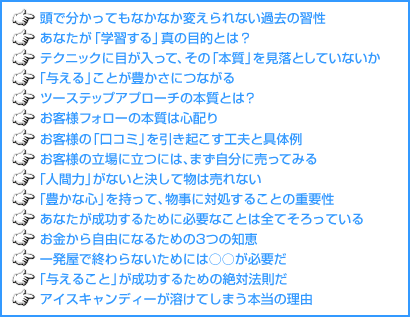 頭で分かってもなかなか変えられない過去の習性 あなたが「学習する」真の目的とは? テクニックに目が入って、その「本質」を見落としていないか 「与える」ことが豊かさにつながる ツーステップアプローチの本質とは? お客様フォローの本質は心配り お客様の「口コミ」を引き起こす工夫と具体例 お客様の立場に立つには、まず自分に売ってみる 「人間力」がないと決して物は売れない 「豊かな心」を持って、物事に対処することの重要性 あなたが成功するために必要なことは全てそろっている お金から自由になるための3つの知恵 一発屋で終わらないためには○○が必要だ 「与えること」が成功するための絶対法則だ アイスキャンディーが溶けてしまう本当の理由