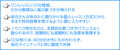 ワンレッスン10分程度。だから無理なく毎日氣づきが得られる 岩元さんがあなたに語りかける個人レッスン方式だから、まるで特別授業を受けるように頭に入りやすい ノウハウ的なものと、本質的な氣づきがバランスよく語られるので、短期的にも長期的にも効果を発揮する CD2枚ぐみ、90分の大作にもかかわらず、他のラインナップと同じ価格でお得