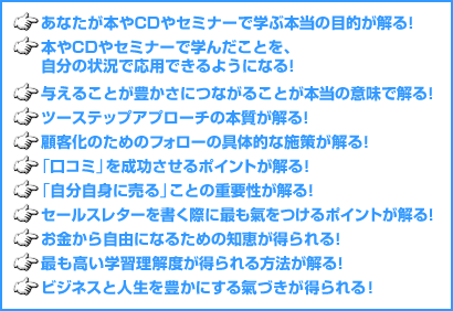 あなたが本やCDやセミナーで学ぶ本当の目的が解る！　本やCDやセミナーで学んだことを、自分の状況で応用できるようになる！　与えることが豊かさにつながることが本当の意味で解る！　ツーステップアプローチの本質が解る！　顧客化のためのフォローの具体的な施策が解る！　「口コミ」を成功させるポイントが解る！　「自分自身に売る」ことの重要性が解る！　セールスレターを書く際に最も氣をつけるポイントが解る！　お金から自由になるための知恵が得られる　最も高い学習理解度が得られる方法が解る！　ビジネスと人生を豊かにする氣づきが得られる！