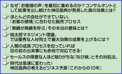 ・なぜ「お客様の声」を最初に集めるのか?コンサルタントとして結果を出し続けた神田昌典が発見した真の効果とは? ・ほとんどの会社ができていない、「お客の感情」に合わせた販売プロセス ・「実績が実績を呼ぶ」その本当の意味とは? ・桃太郎マネジメント理論。では優秀な人材同士で最大効果の成果を上げるには? ・人間の成長プロセスを知っていれば目の前の出来事にも余裕で対応できる! ・セールスの得意な人ほど陥りがちな「叫び病」とその対処法。 ・時代は急速に変わった!