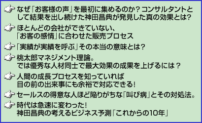 ・なぜ「お客様の声」を最初に集めるのか？コンサルタントとして結果を出し続けた神田昌典が発見した真の効果とは？　・ほとんどの会社ができていない、「お客の感情」に合わせた販売プロセス　・「実績が実績を呼ぶ」その本当の意味とは？　・桃太郎マネジメント理論。では優秀な人材同士で最大効果の成果を上げるには？　・人間の成長プロセスを知っていれば目の前の出来事にも余裕で対応できる！　・セールスの得意な人ほど陥りがちな「叫び病」とその対処法。　・時代は急速に変わった！