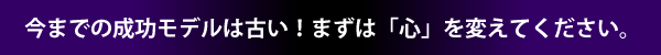 今までの成功モデルは古い！まずは「心」を変えてください。