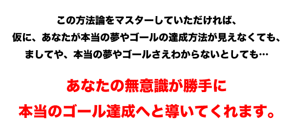 これからお話しする方法論をマスターしていただければ、
仮に、あなたが本当の夢やゴールの達成方法が見えなくても、
ましてや、本当の夢やゴールさえわからないとしても…

あなたの無意識が勝手に
本当のゴール達成へと導いてくれます。