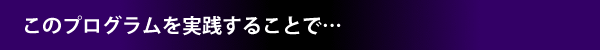 このプログラムを実践することで…