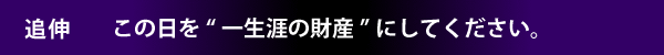 追伸　この日を“一生涯の財産”にしてください。