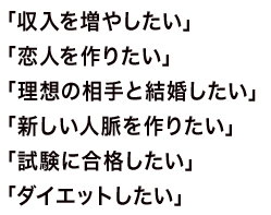 「収入を増やしたい」「恋人を作りたい」「理想の相手と結婚したい」「新しい人脈を作りたい」「試験に合格したい」「ダイエットしたい」