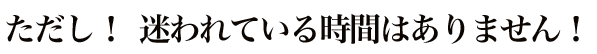 ただし! 迷われている時間はありません!