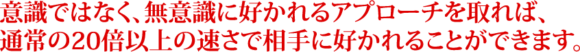 意識ではなく、無意識に好かれるアプローチを取れば、通常の20倍以上の速さで相手に好かれることができます。