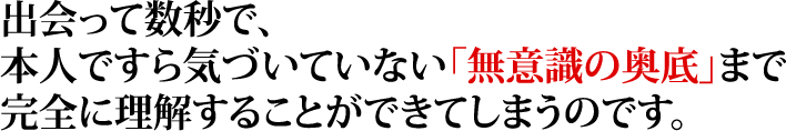 出会って数秒で、本人ですら気づいていない「無意識の奥底」まで完全に理解することができてしまうのです。