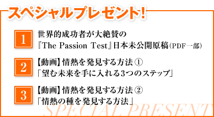 スペシャルプレゼント！　1．世界的成功者が大絶賛の『The Passion Test』日本未公開原稿（一部）　2．【動画】情熱を発見する方法①「望む未来を手に入れる3つのステップ」　3．【動画】情熱を発見する方法②「情熱の種を発見する方法」