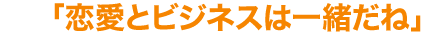 「恋愛とビジネスは一緒だね」