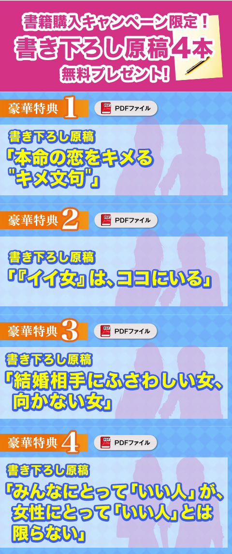 ★豪華特典① 書き下ろし原稿「本命の恋をキメるキメ文句」(PDF)
★豪華特典② 書き下ろし原稿「『イイ女』は、ココにいる」(PDF)
★豪華特典③ 書き下ろし原稿「結婚相手にふさわしい女、向かない女」(PDF)
★豪華特典④ 書き下ろし原稿「みんなにとって「いい人」が、女性にとって「いい人」とは限らない」(PDF)