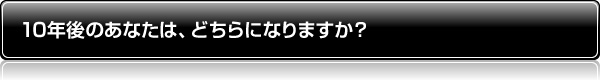 10年後のあなたは、どちらになりますか?