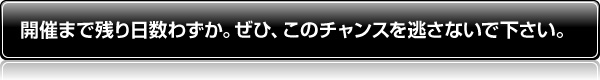 開催まで残り日数わずか。ぜひ、このチャンスを逃さないで下さい。