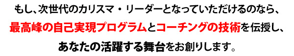 もし、次世代のカリスマ・リーダーとなっていただけるのなら、
最高峰の自己実現プログラムとコーチングの技術を伝授し、
あなたの活躍する舞台をお創りします。