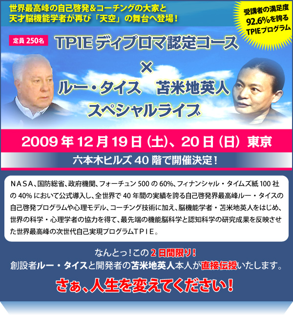 世界最高峰の自己啓発＆コーチングの大家と天才脳機能学者が再び「天空」の舞台へ登場！ＴＰＩＥディプロマ認定コース×ルー・タイス・苫米地英人スペシャルライブ　２００９年１２月１９日（土）、２０日（日）　東京　六本木ヒルズ４０階で開催決定！　ＮＡＳＡ、国防総省、政府機関、フォーチュン500の60%、フィナンシャル・タイムズ紙100社の40%において公式導入し、全世界で40年間の実績を誇る自己啓発界最高峰ルー・タイスの自己啓発プログラムや心理モデル、コーチング技術に加え、脳機能学者・苫米地英人をはじめ、世界の科学・心理学者の協力を得て、最先端の機能脳科学と認知科学の研究成果を反映させた世界最高峰の次世代自己実現プログラムＴＰＩＥ。　なんとっ！この2日間限り！創設者ルー・タイスと開発者の苫米地英人本人が直接伝授いたします。　さぁ、人生を変えてください！