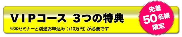 VIPコース３つの特典※本セミナーと別途お申込み（+10万円）が必要です　先着５０名様限定