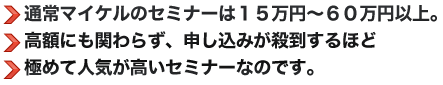 ●通常マイケルのセミナーは１５万円～６０万円以上。●高額にも関わらず、申し込みが殺到するほど●極めて人気が高いセミナーなのです。