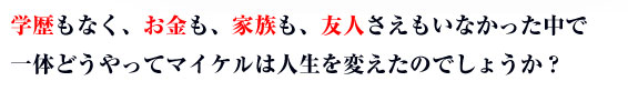 学歴もなく、お金も、家族も、友人さえもいなかった中で一体どうやってマイケルは人生を変えたのでしょうか？