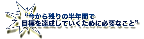 今から残りの半年間で目標を達成していくために必要なこと