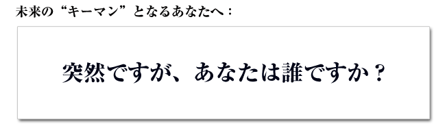 未来の“キーマン”となるあなたへ：突然ですが、あなたは誰ですか？
