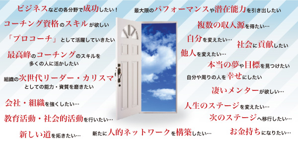 「ビジネスなど各分野で成功したい！」「コーチング資格のスキルが欲しい」「『プロコーチ』として活躍していきたい」「最高峰のコーチングのスキルを多くの人に活かしたい」「組織の次世代リーダー・カリスマとして能力・資質を磨きたい」「会社・組織を強くしたい…」「教育活動・社会的活動を行いたい…」「新しい道を拓きたい…」「新たに人的ネットワークを構築したい」「最大限のパフォーマンスや潜在能力を引き出したい」「複数の収入源を得たい…」「自分を変えたい…　他人を変えたい…」「社会に貢献したい」「本当の夢や目標を見つけたい」「自分の周りの人を幸せにしたい」「凄いメンターが欲しい…」「人生のステージを変えたい…」「次のステージへ移行したい…」「お金持ちになりたい…」