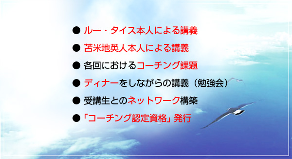 ●ルー・タイス本人による講義●苫米地英人本人による講義●各回におけるコーチング課題●受講生とのネットワークの構築●コーチング認定資格発行