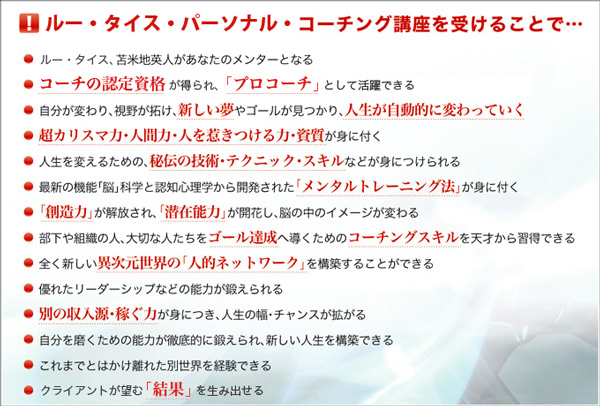 コーチング講座を受けることで…●ルー・タイス、苫米地英人があなたのメンターとなる●コーチングの認定資格が得られ、「プロコーチ」として活躍できる●自分が変わり、視野が拓け、新しい夢やゴールが見つかり、人生が自動的に変わっていく●超カリスマ力・人間力・人を惹き付ける力・資質が身に付く●人生を変えるための、秘伝の技術・テクニック・スキルなどが身につけられる●最新の機能「脳」科学と認知心理学から開発された「メンタルトレーニング法」が身に付く●「創造力」が解放され、「潜在能力」が開花し、脳の中のイメージが変わる●部下や組織の人、大切な人たちをゴール達成へ導くためのコーチングスキルを天才から習得できる●全くの新しい異次元世界の「人的ネットワーク」を構築できる●優れたリーダーシップなどの能力が鍛えられる●別の収入源・稼ぐ力が身につき、人生の幅、チャンスが拡がる●自分を磨くための能力が徹底的に鍛えられ、新しい人生を構築できる●これまでとはかけ離れた別世界を経験できる●クライアントが望む「結果」を生み出せる