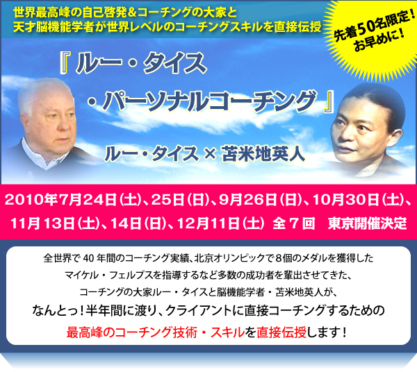世界最高峰の自己啓発＆コーチングの大家と天才脳機能学者が世界レベルのコーチングスキルを直接伝授『タイス・コーチング・インスティテュート』2010年7月24日（土）、25日（日）、9月26日（日）、10月30日（土）、11月13日（土）、12月11日（土）全７回 東京開催決定　全世界で40年間のコーチング実績、北京オリンピックで8個のメダルを獲得したマイケル・フェルプスを指導するなど多数の成功者を排出させてきた、コーチングの大家ルー・タイスと脳機能学者・苫米地英人が、なんとっ！半年間に渡り、”クライアントに直接コーチングするための最高峰のコーチング技術・スキル”を直接伝授します！