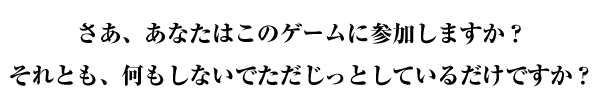 さあ、あなたはこのゲームに参加しますか？それとも、何もしないでただじっとしているだけですか？