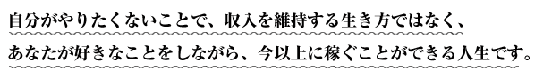 自分がやりたくないことで、収入を維持する生き方ではなく、あなたが好きなことをしながら、今以上に稼ぐことができる人生です。