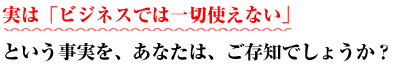 実は「ビジネスでは一切使えない」という事実を、あなたは、ご存知でしょうか？