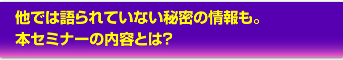 他では語られていない秘密の情報も。本セミナーの内容とは?