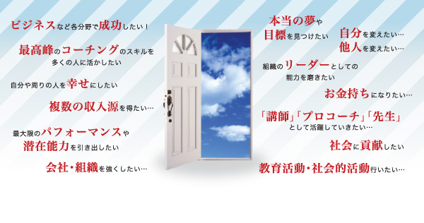 「ビジネスなど各分野で成功したい！」「コーチングのスキルを多くの人に活かしたい」「自分の周りの人を幸せにしたい」「最大限のパフォーマンスや潜在能力を引き出したい」「本当の夢や目標を見つけたい」「自分を変えたい…　他人を変えたい…」「組織のリーダーとしての能力を磨きたい」「お金持ちになりたい…」「社会に貢献したい」