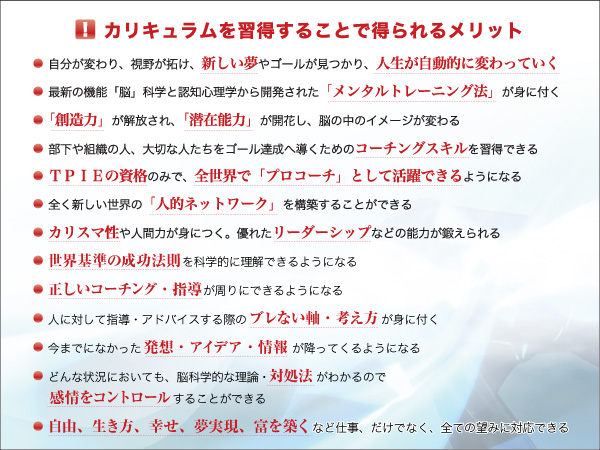 カリキュラムを習得することで得られるメリット「自分が変わり、視野が拓け、新しい夢やゴールが見つかり、人生が自動的に変わっていく」「最新の機能『脳』科学と認知心理学から開発された『メンタルトレーニング法』が身に付く」「『創造力』が解放され、『潜在能力』が開花し、脳の中のイメージが変わる」「部下や組織の人、大切な人たちをゴール達成へ導くためのコーチングスキルが習得できる」「TPIEの資格のみで、全世界の『プロコーチ』として活躍できるようになる」「全く新しい世界の『人的ネットワーク』を構築することができる」「カリスマ性や人間力が身に付く。優れたリーダーシップなどの能力が鍛えられる」「世界基準の成功法則を科学的に理解できるようになる」「正しいコーチング・指導が周りにできるようになる」「人に対して指導・アドバイスする際のブレない軸・考え方が身に付く」「今までになかった発想・アイデア・情報が降ってくるようになる」「どんな状況においても、脳科学的な理論・対処法がわかるので感情をコントロールすることができる」「自由、生き方、幸せ、夢実現、富を築くなど仕事だけでなく、全ての望みに対応できる」