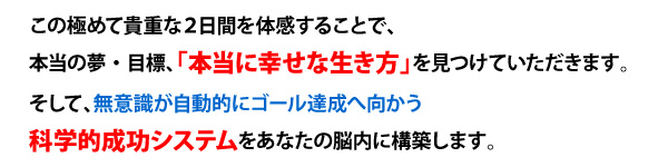 この極めて貴重な２日間を体感することで、
本当の夢・目標、「本当に幸せな生き方」を見つけていただきます。
そして、無意識が自動的にゴール達成へ向かう
科学的成功システムをあなたの脳内に構築します。