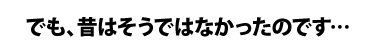 でも、昔はそうではなかったのです…