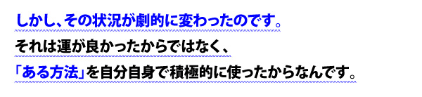 しかし、その状況が劇的に変わったのです。それは運が良かったからではなく、「ある方法」を自分自身で積極的に使ったからなんです。