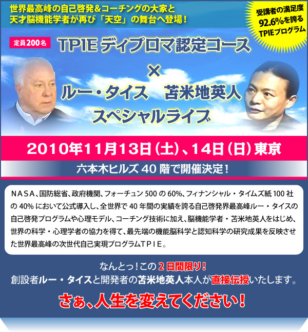 世界最高峰の自己啓発＆コーチングの大家と天才脳機能学者が再び「天空」の舞台へ登場！ＴＰＩＥディプロマ認定コース×ルー・タイス・苫米地英人スペシャルライブ　２０１０年１１月１３日（土）、１４日（日）　東京　六本木ヒルズ４０階で開催決定！　ＮＡＳＡ、国防総省、政府機関、フォーチュン500の60%、フィナンシャル・タイムズ紙100社の40%において公式導入し、全世界で40年間の実績を誇る自己啓発界最高峰ルー・タイスの自己啓発プログラムや心理モデル、コーチング技術に加え、脳機能学者・苫米地英人をはじめ、世界の科学・心理学者の協力を得て、最先端の機能脳科学と認知科学の研究成果を反映させた世界最高峰の次世代自己実現プログラムＴＰＩＥ。　なんとっ！この2日間限り！創設者ルー・タイスと開発者の苫米地英人本人が直接伝授いたします。　さぁ、人生を変えてください！