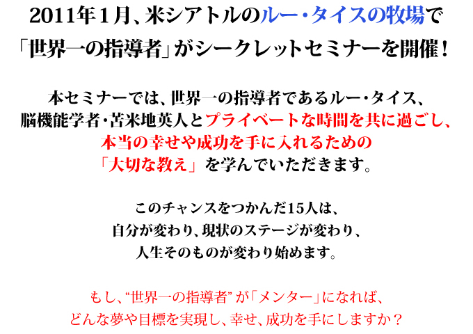 2011年１月、米シアトルのルー・タイスの牧場で
「世界一の指導者」がシークレットセミナーを開催！

本セミナーでは、世界一の指導者であるルー・タイス、
脳機能学者・苫米地英人とプライベートな時間を共に過ごし、
本当の幸せや成功を手に入れるための
「大切な教え」を学んでいただきます。

このチャンスをつかんだ15人は、
自分が変わり、現状のステージが変わり、
人生そのものが変わり始めます。

もし、“世界一の指導者”が「メンター」になれば、
どんな夢や目標を実現し、幸せ、成功を手にしますか？