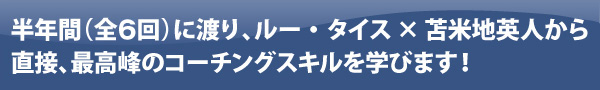 半年間(全7回)に渡り、ルー・タイス×苫米地英人から直接、最高峰のコーチングスキルを学びます!