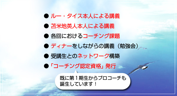 ●ルー・タイス本人による講義●苫米地英人本人による講義●特別ゲストによる講義●各回におけるコーチング課題●受講生とのネットワークの構築●コーチング認定資格発行 既に第1期生からプロコーチも誕生しています!