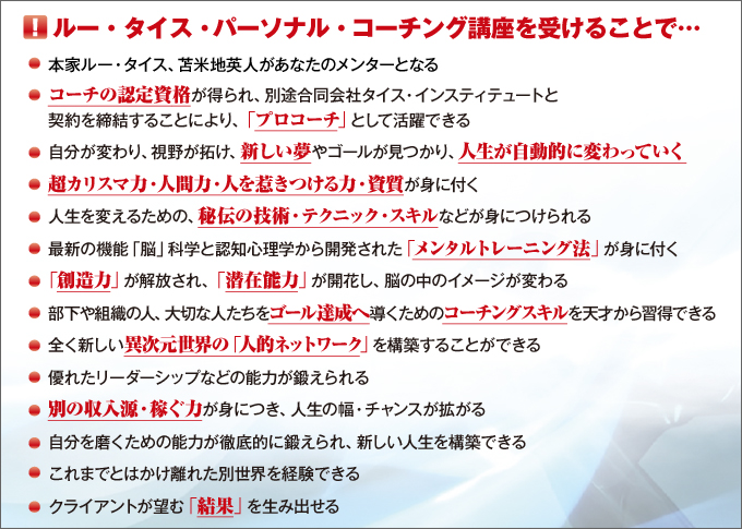 コーチング講座を受けることで…●ルー・タイス、苫米地英人があなたのメンターとなる●コーチングの認定資格が得られ、「プロコーチ」として活躍できる●自分が変わり、視野が拓け、新しい夢やゴールが見つかり、人生が自動的に変わっていく●超カリスマ力・人間力・人を惹き付ける力・資質が身に付く●人生を変えるための、秘伝の技術・テクニック・スキルなどが身につけられる●最新の機能「脳」科学と認知心理学から開発された「メンタルトレーニング法」が身に付く●「創造力」が解放され、「潜在能力」が開花し、脳の中のイメージが変わる●部下や組織の人、大切な人たちをゴール達成へ導くためのコーチングスキルを天才から習得できる●全くの新しい異次元世界の「人的ネットワーク」を構築できる●優れたリーダーシップなどの能力が鍛えられる●別の収入源・稼ぐ力が身につき、人生の幅、チャンスが拡がる●自分を磨くための能力が徹底的に鍛えられ、新しい人生を構築できる●これまでとはかけ離れた別世界を経験できる●クライアントが望む「結果」を生み出せる