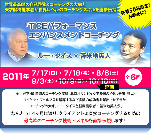 世界最高峰の自己啓発＆コーチングの大家と天才脳機能学者が世界レベルのコーチングスキルを直接伝授『TICEパフォーマンスエンハンスメントコーチング』2011年7月11日（日）、7月18日（祝）、8月6日（土）、8月7日（日）、9月3日（土）全６回 （※２回分の日程は延期となっております。）全世界で40年間のコーチング実績、北京オリンピックで8個のメダルを獲得したマイケル・フェルプスを指導するなど多数の成功者を排出させてきた、コーチングの大家ルー・タイスと脳機能学者・苫米地英人が、なんとっ！4ヶ月間に渡り、”クライアントに直接コーチングするための最高峰のコーチング技術・スキル”を直接伝授します！さらに、海外からオリンピック選手を続々輩出するコーチングのスペシャリストも来日！
