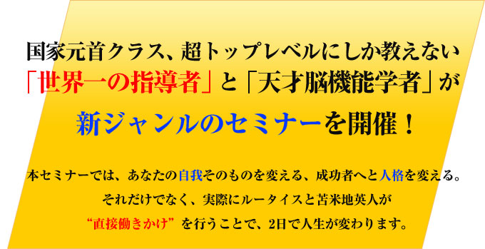 国家元首クラス、超トップレベルにしか教えない「世界一の指導者」と「天才脳機能学者」が新ジャンルのセミナーを開催！
本セミナーでは、あなたの自我そのものを変える、成功者へと人格を変える。
それだけでなく、実際にルータイスと苫米地英人が“直接働きかけ”を行うことで、2日で人生が変わります。