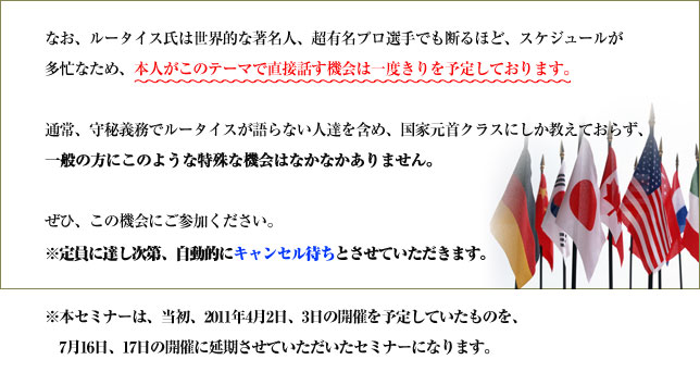 なお、ルータイス氏は世界的な著名人、超有名プロ選手でも断るほど、スケジュールが多忙なため、本人がこのテーマで直接話す機会は一度きりを予定しております。
通常、守秘義務でルータイスが語らない人達を含め、国家元首クラスにしか教えておらず、一般の方にこのような特殊な機会はなかなかありません。
ぜひ、この機会にご参加ください。※定員に達し次第、自動的にキャンセル待ちとさせていただきます。