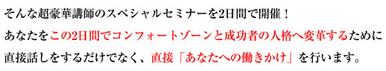 そんな超豪華講師のスペシャルセミナーを2日間で開催！あなたをこの2日間でコンフォートゾーンと成功者の人格へ変革するために直接話しをするだけでなく、直接「あなたへの働きかけ」を行います。 